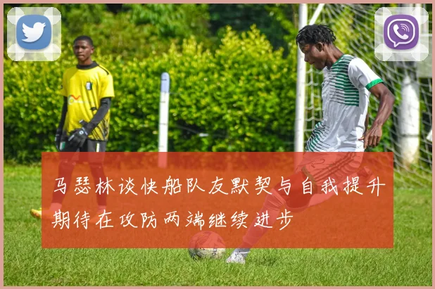 马瑟林谈快船队友默契与自我提升期待在攻防两端继续进步