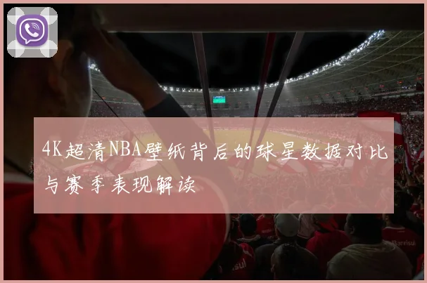 4K超清NBA壁纸背后的球星数据对比与赛季表现解读