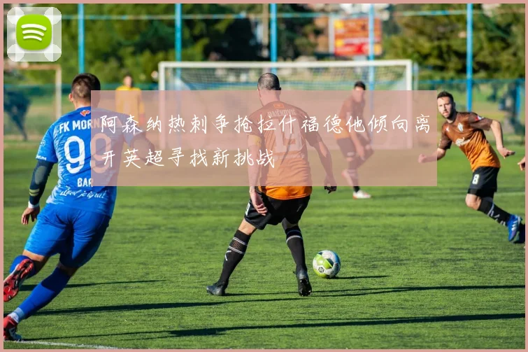 阿森纳热刺争抢拉什福德他倾向离开英超寻找新挑战