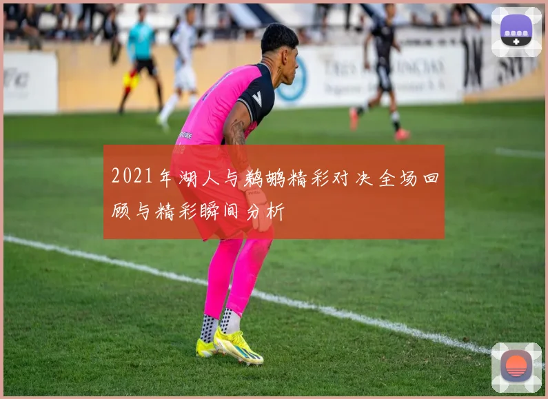 2021年湖人与鹈鹕精彩对决全场回顾与精彩瞬间分析