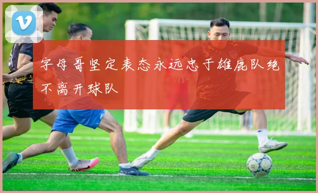 字母哥坚定表态永远忠于雄鹿队绝不离开球队