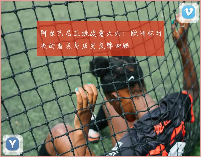 阿尔巴尼亚挑战意大利：欧洲杯对决的看点与历史交锋回顾