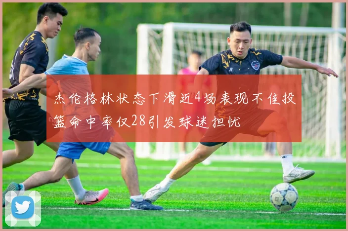 杰伦格林状态下滑近4场表现不佳投篮命中率仅28引发球迷担忧