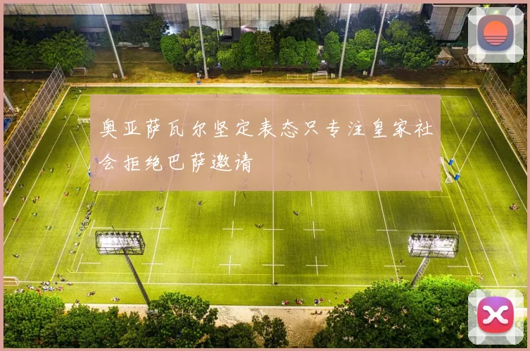 奥亚萨瓦尔坚定表态只专注皇家社会拒绝巴萨邀请